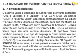 II - A DIVINDADE DO ESPÍRITO SANTO À LUZ DA BÍBLIA
1. A divindade declarada.
O Espírito Santo é chamado de Senhor nas Escrituras Sagradas:
"Ora, o SENHOR é o Espírito" (2 Co 3.17; ARA). Os nomes
"Deus" e "Espírito Santo" aparecem alternadamente na Bíblia:
"Por que encheu Satanás o teu coração, para que mentisses ao
Espírito Santo, e retivesses parte do preço da herdade? [...] Não
mentiste aos homens, mas a Deus" (At 5.3,4b). Deus e o Espírito
Santo aqui são uma mesma divindade. O apóstolo Paulo
também emprega esse tipo de linguagem: "Não sabeis vós que
sois o templo de Deus e que o Espírito de Deus habita em vós?"
(1 Co 3.16). Isso vem desde o Antigo Testamento: "O Espírito do
SENHOR falou por mim, e a sua palavra esteve em minha boca.
Disse o Deus de Israel, a Rocha de Israel a mim me falou" (2 Sm
23.2,3). É nessa linguagem que a Bíblia diz que o Espírito Santo
é Deus.
 