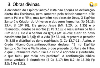 3. Obras divinas.
A divindade do Espírito Santo é vista não apenas na declaração
direta das Escrituras, nem somente pelo relacionamento dEle
com o Pai e o Filho, mas também nas obras de Deus. O Espírito
Santo é o Criador do Universo e dos seres humanos (Jó 26.13;
33.4; Sl 104.30). Ele gerou Jesus (Mt 1.20; Lc 1.35) e o
ressuscitou dentre os mortos (1 Pe 3.18); e ressuscitará os fiéis
(Rm 8.11). Ele é o Senhor da Igreja (At 20.28); autor do novo
nascimento (Jo 3.5,6); dá a vida (Ez 37.14), regenera o pecador
(Tt 3.5) e distribui os dons espirituais (1 Co 12.7-11). Assim, o
Credo Niceno-Constantinopolitano declara: "E no Espírito
Santo, o Senhor e Vivificador, o que procede do Pai e do Filho,
o que juntamente com o Pai e o Filho é adorado e glorificado,
o que falou por meio dos profetas". A confirmação bíblica
dessa verdade é abundante (2 Co 3.17; Rm 8.2; Jo 15.26; Fp
3.3; 2 Pe 1.21).
 