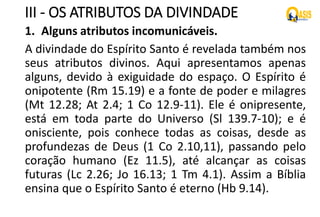 III - OS ATRIBUTOS DA DIVINDADE
1. Alguns atributos incomunicáveis.
A divindade do Espírito Santo é revelada também nos
seus atributos divinos. Aqui apresentamos apenas
alguns, devido à exiguidade do espaço. O Espírito é
onipotente (Rm 15.19) e a fonte de poder e milagres
(Mt 12.28; At 2.4; 1 Co 12.9-11). Ele é onipresente,
está em toda parte do Universo (Sl 139.7-10); e é
onisciente, pois conhece todas as coisas, desde as
profundezas de Deus (1 Co 2.10,11), passando pelo
coração humano (Ez 11.5), até alcançar as coisas
futuras (Lc 2.26; Jo 16.13; 1 Tm 4.1). Assim a Bíblia
ensina que o Espírito Santo é eterno (Hb 9.14).
 