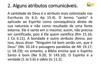 2. Alguns atributos comunicáveis.
A santidade de Deus é o atributo mais solenizado nas
Escrituras (Is 6.3; Ap 15.4). O termo "santo" é
aplicado ao Espírito como consequência direta de
sua natureza e não como resultado de uma fonte
externa. Ele é santo em si mesmo; assim, não precisa
ser santificado, pois é Ele quem santifica (Rm 15.16;
1 Co 6.11). A bondade é outro atributo divino, por
isso, Jesus disse: "Ninguém há bom senão um, que é
Deus" (Mc 10.18 e passagens paralelas de Mt 19.17;
Lc 18.19); no entanto, a Bíblia ensina que o Espírito
Santo é bom (Ne 9.20; Sl 143.10). O Espírito é a
verdade (1 Jo 5.6) e sábio (Is 11.2).
 