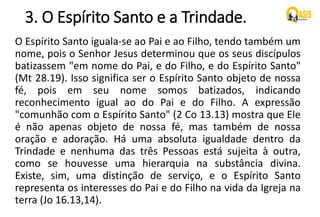 3. O Espírito Santo e a Trindade.
O Espírito Santo iguala-se ao Pai e ao Filho, tendo também um
nome, pois o Senhor Jesus determinou que os seus discípulos
batizassem "em nome do Pai, e do Filho, e do Espírito Santo"
(Mt 28.19). Isso significa ser o Espírito Santo objeto de nossa
fé, pois em seu nome somos batizados, indicando
reconhecimento igual ao do Pai e do Filho. A expressão
"comunhão com o Espírito Santo" (2 Co 13.13) mostra que Ele
é não apenas objeto de nossa fé, mas também de nossa
oração e adoração. Há uma absoluta igualdade dentro da
Trindade e nenhuma das três Pessoas está sujeita à outra,
como se houvesse uma hierarquia na substância divina.
Existe, sim, uma distinção de serviço, e o Espírito Santo
representa os interesses do Pai e do Filho na vida da Igreja na
terra (Jo 16.13,14).
 