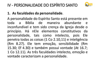 IV - PERSONALIDADE DO ESPÍRITO SANTO
1. As faculdades da personalidade.
A personalidade do Espírito Santo está presente em
toda a Bíblia de maneira abundante e
inconfundível e tem sido crença da Igreja desde o
princípio. Há nEle elementos constitutivos da
personalidade, tais como intelecto, pois Ele
penetra todas as coisas (1 Co 2.10,11) e inteligência
(Rm 8.27). Ele tem emoção, sensibilidade (Rm
15.30; Ef 4.30) e também possui vontade (At 16.7;
1 Co 12.11). As três faculdades intelecto, emoção e
vontade caracterizam a personalidade.
 