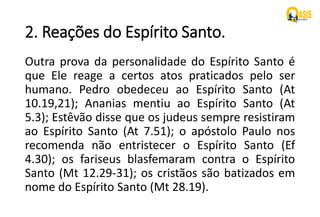 2. Reações do Espírito Santo.
Outra prova da personalidade do Espírito Santo é
que Ele reage a certos atos praticados pelo ser
humano. Pedro obedeceu ao Espírito Santo (At
10.19,21); Ananias mentiu ao Espírito Santo (At
5.3); Estêvão disse que os judeus sempre resistiram
ao Espírito Santo (At 7.51); o apóstolo Paulo nos
recomenda não entristecer o Espírito Santo (Ef
4.30); os fariseus blasfemaram contra o Espírito
Santo (Mt 12.29-31); os cristãos são batizados em
nome do Espírito Santo (Mt 28.19).
 