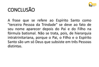 CONCLUSÃO
A frase que se refere ao Espírito Santo como
"terceira Pessoa da Trindade" se deve ao fato de
seu nome aparecer depois do Pai e do Filho na
fórmula batismal. Não se trata, pois, de hierarquia
intratrinitariana, porque o Pai, o Filho e o Espírito
Santo são um só Deus que subsiste em três Pessoas
distintas.
 