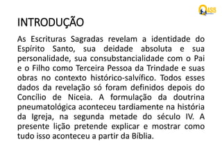 INTRODUÇÃO
As Escrituras Sagradas revelam a identidade do
Espírito Santo, sua deidade absoluta e sua
personalidade, sua consubstancialidade com o Pai
e o Filho como Terceira Pessoa da Trindade e suas
obras no contexto histórico-salvífico. Todos esses
dados da revelação só foram definidos depois do
Concílio de Niceia. A formulação da doutrina
pneumatológica aconteceu tardiamente na história
da Igreja, na segunda metade do século IV. A
presente lição pretende explicar e mostrar como
tudo isso aconteceu a partir da Bíblia.
 