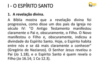 I - O ESPÍRITO SANTO
1. A revelação divina.
A Bíblia mostra que a revelação divina foi
progressiva, como disse um dos pais da Igreja no
século IV: "O Antigo Testamento manifestou
claramente o Pai e, obscuramente, o Filho. O Novo
manifestou o Filho e, obscuramente, indicou a
divindade do Espírito Santo. Hoje, o Espírito habita
entre nós e se dá mais claramente a conhecer"
(Gregório de Nazianzo). O Senhor Jesus revelou o
Pai (Jo 1.18), e o Espírito Santo é quem revela o
Filho (Jo 16.14; 1 Co 12.3).
 