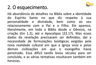 2. O esquecimento.
Há abundância de detalhes na Bíblia sobre a identidade
do Espírito Santo no que diz respeito à sua
personalidade e divindade, bem como ao seu
relacionamento com o Pai e o Filho. Ele aparece,
literalmente, em toda a Bíblia desde o Gênesis, na
criação (Gn 1.2), até o Apocalipse (22.17). Mas esses
dados da revelação precisavam ser definidos, daí a
necessidade de formulações teológicas exigidas pela
nova realidade cultural em que a Igreja vivia e pelas
demais civilizações em que o evangelho havia
penetrado. Essa difícil tarefa levou séculos para ser
concluída, e as várias tentativas resultaram também em
heresias.
 