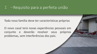 I –Requisito para a perfeita união
Toda nova família deve ter características próprias
O novo casal terá novas experiências pessoais em
conjunto e deverão resolver seus próprios
problemas, sem interferências dos pais.
 