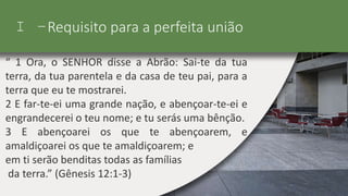 I –Requisito para a perfeita união
“ 1 Ora, o SENHOR disse a Abrão: Sai-te da tua
terra, da tua parentela e da casa de teu pai, para a
terra que eu te mostrarei.
2 E far-te-ei uma grande nação, e abençoar-te-ei e
engrandecerei o teu nome; e tu serás uma bênção.
3 E abençoarei os que te abençoarem, e
amaldiçoarei os que te amaldiçoarem; e
em ti serão benditas todas as famílias
da terra.” (Gênesis 12:1-3)
 