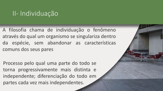 II- Individuação
A filosofia chama de individuação o fenômeno
através do qual um organismo se singulariza dentro
da espécie, sem abandonar as características
comuns dos seus pares
Processo pelo qual uma parte do todo se
torna progressivamente mais distinta e
independente; diferenciação do todo em
partes cada vez mais independentes.
 