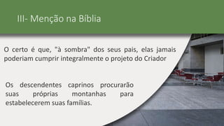 III- Menção na Bíblia
O certo é que, "à sombra" dos seus pais, elas jamais
poderiam cumprir integralmente o projeto do Criador
Os descendentes caprinos procurarão
suas próprias montanhas para
estabelecerem suas famílias.
 