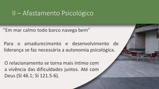 II – Afastamento Psicológico
“Em mar calmo todo barco navega bem"
Para o amadurecimento e desenvolvimento de
liderança se faz necessária a autonomia psicológica.
O relacionamento se torna mais íntimo com
a vivência das dificuldades juntos. Até com
Deus (Sl 46.1; Sl 121.5-6).
 