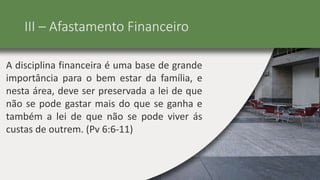 III – Afastamento Financeiro
A disciplina financeira é uma base de grande
importância para o bem estar da família, e
nesta área, deve ser preservada a lei de que
não se pode gastar mais do que se ganha e
também a lei de que não se pode viver ás
custas de outrem. (Pv 6:6-11)
 
