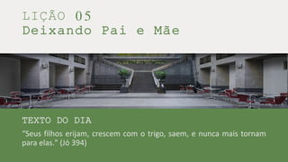 LIÇÃO 05
Deixando Pai e Mãe
TEXTO DO DIA
“Seus filhos erijam, crescem com o trigo, saem, e nunca mais tornam
para elas." (Jó 394)
 