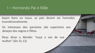 I – Honrando Pai e Mãe
Sejam bons ou maus. os pais devem ser honrados
incondicionalmente.
Os interesses dos parceiros são superiores aos
desejos dos sogros e filhos.
Deus disse a Abraão: “ouça a voz de sua
mulher" (Gn 21.12)
 