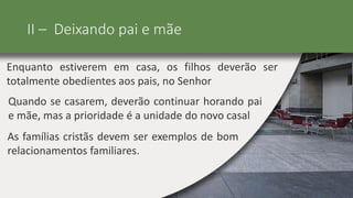 II – Deixando pai e mãe
Enquanto estiverem em casa, os filhos deverão ser
totalmente obedientes aos pais, no Senhor
Quando se casarem, deverão continuar horando pai
e mãe, mas a prioridade é a unidade do novo casal
As famílias cristãs devem ser exemplos de bom
relacionamentos familiares.
 