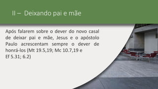II – Deixando pai e mãe
Após falarem sobre o dever do novo casal
de deixar pai e mãe, Jesus e o apóstolo
Paulo acrescentam sempre o dever de
honrá-los (Mt 19.5,19; Mc 10.7,19 e
Ef 5.31; 6.2)
 