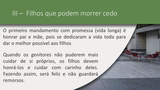 III – Filhos que podem morrer cedo
O primeiro mandamento com promessa (vida longa) é
honrar pai e mãe, pois se dedicaram a vida toda para
dar o melhor possível aos filhos
Quando os genitores não puderem mais
cuidar de si próprios, os filhos devem
honrá-los e cuidar com carinho deles.
Fazendo assim, será feliz e não guardará
remorsos.
 