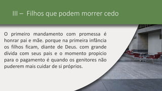 III – Filhos que podem morrer cedo
O primeiro mandamento com promessa é
honrar pai e mãe. porque na primeira infância
os filhos ficam, diante de Deus. com grande
dívida com seus pais e o momento propicio
para o pagamento é quando os genitores não
puderem mais cuidar de si próprios.
 