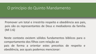 O princípio do Quinto Mandamento
Promover um total e irrestrito respeito e obediência aos pais,
pois são os representantes de Deus e mediadores da família.
(Ml 1:6)
Neste contexto existem sólidos fundamentos bíblicos para o
comportamento dos filhos com relação ao
pais de forma a orientar estes preceitos de respeito e
obediência, aos quais podemos mencionar:
 