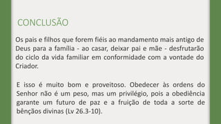 CONCLUSÃO
Os pais e filhos que forem fiéis ao mandamento mais antigo de
Deus para a família - ao casar, deixar pai e mãe - desfrutarão
do ciclo da vida familiar em conformidade com a vontade do
Criador.
E isso é muito bom e proveitoso. Obedecer às ordens do
Senhor não é um peso, mas um privilégio, pois a obediência
garante um futuro de paz e a fruição de toda a sorte de
bênçãos divinas (Lv 26.3-10).
 
