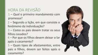 HORA DA REVISÃO
1 – Qual o primeiro mandamento com
promessa?
2 – Segundo a lição, em que consiste o
fenômeno da individuação?
3 – Como os pais devem tratar os seus
filhos casados?
4 – Por que os filhos devem deixar o lar
após o casamento?
5 – Quais tipos de afastamentos, entre
pais e filhos, devem ser feitos após o
casamento?
 