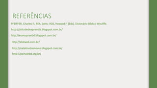 REFERÊNCIAS
http://atitudedeaprendiz.blogspot.com.br/
http://euvoupraebd.blogspot.com.br/
http://ebdweb.com.br/
PFEIFFER, Charles F.; REA, John; VOS, Howard F. (Eds). Dicionário Bíblico Wycliffe.
http://portalebd.org.br/
http://natalinodasneves.blogspot.com.br/
 