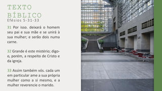 TEXTO
BÍBLICO
31 Por isso. deixará o homem
seu pai e sua mãe e se unirá à
sua mulher; e serão dois numa
carne.
Efésios 5-31-33
32 Grande é este mistério; digo-
o, porém, a respeito de Cristo e
da igreja.
33 Assim também vós. cada um
em particular ame a sua própria
mulher como a si mesmo, e a
mulher reverencie o marido.
 