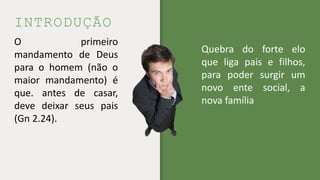 INTRODUÇÃO
O primeiro
mandamento de Deus
para o homem (não o
maior mandamento) é
que. antes de casar,
deve deixar seus pais
(Gn 2.24).
Quebra do forte elo
que liga pais e filhos,
para poder surgir um
novo ente social, a
nova família
 