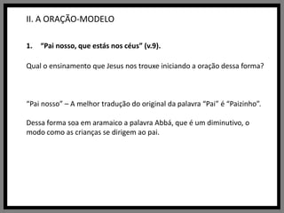 II. A ORAÇÃO-MODELO“Pai nosso, que estás nos céus” (v.9).Qual o ensinamento que Jesus nos trouxe iniciando a oração dessa forma?“Pai nosso” – A melhor tradução do original da palavra “Pai” é “Paizinho”. Dessa forma soa em aramaico a palavra Abbá, que é um diminutivo, o modo como as crianças se dirigem ao pai.