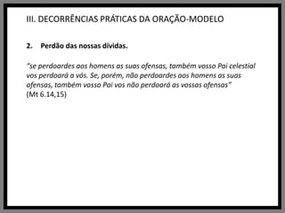 III. DECORRÊNCIAS PRÁTICAS DA ORAÇÃO-MODELOPerdão das nossas dívidas.“se perdoardes aos homens as suas ofensas, também vosso Pai celestial vos perdoará a vós. Se, porém, não perdoardes aos homens as suas ofensas, também vosso Pai vos não perdoará as vossas ofensas”(Mt 6.14,15)