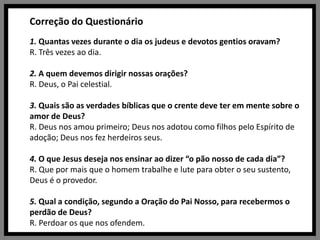 Correção do Questionário1. Quantas vezes durante o dia os judeus e devotos gentios oravam?R. Três vezes ao dia.2. A quem devemos dirigir nossas orações?R. Deus, o Pai celestial.3. Quais são as verdades bíblicas que o crente deve ter em mente sobre o amor de Deus?R. Deus nos amou primeiro; Deus nos adotou como filhos pelo Espírito de adoção; Deus nos fez herdeiros seus.4. O que Jesus deseja nos ensinar ao dizer “o pão nosso de cada dia”?R. Que por mais que o homem trabalhe e lute para obter o seu sustento, Deus é o provedor.5. Qual a condição, segundo a Oração do Pai Nosso, para recebermos o perdão de Deus?R. Perdoar os que nos ofendem.