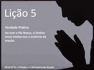 Lição 5Verdade PráticaAo orar o Pai Nosso, o Senhor Jesus ensina-nos a essência da oração.2010 4º Tri - O Poder e o Ministério da Oração