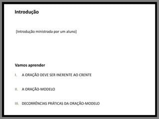 Introdução[Introdução ministrada por um aluno]Vamos aprenderA ORAÇÃO DEVE SER INERENTE AO CRENTEA ORAÇÃO-MODELODECORRÊNCIAS PRÁTICAS DA ORAÇÃO-MODELO