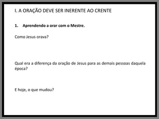 I. A ORAÇÃO DEVE SER INERENTE AO CRENTEAprendendo a orar com o Mestre.Como Jesus orava?Qual era a diferença da oração de Jesus para as demais pessoas daquela época?E hoje, o que mudou?
