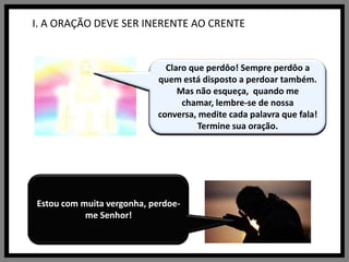 I. A ORAÇÃO DEVE SER INERENTE AO CRENTESim? Estou aqui.Mas você me chamou! Aí, você chamou de novo.Me chamou. Você disse: Pai nosso que estais no céu. Estou aqui. Como é que posso ajudá-lo?Mas como podes dizer Pai Nosso, sem lembrar que todos são seus irmãos? Como podes dizer que estais no céu, se você não sabe  o que é céu ?Mas, prossiga sua oração.Espere aí! O que você quer dizer com isso?Santificado significa digno de respeito. Santo. Sagrado.Está falando sério?E o que você faz para que isso aconteça?Tenho controle sobre você?Não foi isso que Eu perguntei. Que tal o jeito que você trata os seus irmãos, a maneira com que você gasta o seu dinheiro, o muito tempo que você destina as coisas, as novelas que você assiste, e o pouco tempo que você dedica a Mim?Pensei que você estava pedindo para que fosse feita a minha vontade. Se isso for acontecer tem que ser com aqueles que aceitam a minha vontade.Ótimo reconhecer tudo isso. Vamos trabalhar juntos Eu e você, mas olha, você terá vitórias e derrotas. Eu estou gostando dessa nova atitude sua. Pare aí! Você está me pedindo pão material? Não só de pão vive o homem, mas também da minha palavra. Quando me pedires o pão, lembre-se daqueles que nem conhecem pão. Pode pedir-me o que quiser, desde que me veja como um Pai amoroso! Eu estou interessado na próxima parte de sua oração. Continue! E o seu irmão desprezado?Mas, e sua oração? O que quer dizer sua oração? Você me chamou, e Eu estou aqui. Quero que saias daqui transformado. Estou gostando de você ser honesto. Mas não é bom carregar o peso da ira dentro de você, não acha?Não vai não! Vai se sentir pior. A vingança não é tão doce quanto parece. Pense na tristeza que me causaria, pense na sua tristeza agora. Eu posso mudar tudo para você. Basta você querer.Perdoe seu irmão, Eu perdoarei você e te aliviarei. Então não me peças perdão também!Isto que você pede é maravilhoso. Estou muito feliz com você.  E você como está se sentindo?Ainda não terminamos a oração. Prossiga...Ótimo, vou fazer justamente isso, mas não se ponha  em situações onde possa ser tentado. Deixe de andar na companhia de pessoas que o levam a participar de coisas sujas, intrigas, fofocas. Abandone a maldade, o ódio. Isso tudo vai levá-lo para o caminho errado.  Não use tudo isso como saída de emergência!Claro que entende! Você já fez isso comigo várias vezes. Entra no erro, depois corre para me pedir socorro.Você me pede ajuda, mas logo em seguida volta a errar de novo, para mais uma vez vir fazer negócios comigo!Claro que perdôo! Sempre perdôo a quem está disposto a perdoar também. Mas não esqueça,  quando me chamar, lembre-se de nossa conversa, medite cada palavra que fala! Termine sua oração.“Pai nosso que estais no céu...”Por favor, não me interrompa. Estou rezando!Chamei? Eu não chamei ninguém. Estou rezando. “Pai nosso que estais no céu...”Fiz o quê?Mas eu não quis dizer isso. É que estou rezando. Rezo o Pai Nosso todos os dias. Sinto-me bem rezando assim. É como se fosse um dever. E não me sinto bem até cumpri-lo...É, realmente. Ainda não havia pensado nisso.“Santificado seja o Vosso nome...”Quero dizer... quer dizer, é... sei lá o que significa!  Como é que vou saber? Faz parte da oração, só isso!Agora entendi. Mas nunca havia pensado no sentido dessa palavra SANTIFICADO..."Venha a nós o vosso reino, seja feita a vossa vontade, assim na terra como no céu..."Claro! Por que não?O que faço? Nada! É que faz parte da oração.  Além disso, seria bom que o Senhor tivesse um controle de tudo o que acontecesse no céu e na terra também.Bem, eu freqüento a igreja!Por favor. Pare de me criticar!Está certo, tem razão. Acho que nunca aceito a sua vontade, pois reclamo de tudo: se manda chuva, peço sol; se manda o sol reclamo do calor; se manda frio, continuo reclamando; se estou doente peço saúde, mas não cuido dela, deixo de me alimentar ou como muito...Olha Senhor, preciso terminar agora. Esta oração está demorando muito mais do que costuma ser. Vou continuar:  "o pão nosso de cada dia, nos dai hoje...""Perdoai as nossas ofensas, assim como nós perdoamos a quem nos tem ofendido.” Está vendo? Olhe Senhor, ele já me criticou várias vezes e não era verdade o que dizia. Agora não consigo perdoar. Preciso me vingar.Acho que iria me sentir melhor se me vingasse!Pode? Mas como?Mas Senhor, eu não posso     perdoá-lo.Mais uma vez o Senhor está certo! Mais do que quero vingar-me, quero a paz com o Senhor. Está bem, está bem, eu perdôo a todos, mas ajude-me Senhor. Mostre-me o caminho certo para mim e meus inimigos.Bem, muito bem mesmo! Para falar a verdade, nunca havia me sentido assim! É tão bom falar com Deus."E não nos deixeis cair em tentações, mas livrai-nos do mal..."O que quer dizer com isso?Não estou entendendo!Puxa, como estou envergonhado!Estou com muita vergonha, perdoe-me Senhor!