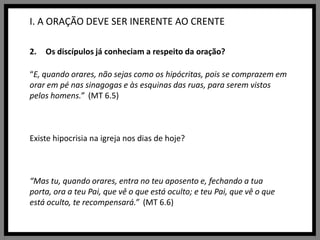 I. A ORAÇÃO DEVE SER INERENTE AO CRENTEOs discípulos já conheciam a respeito da oração?“E, quando orares, não sejas como os hipócritas, pois se comprazem em orar em pé nas sinagogas e às esquinas das ruas, para serem vistos pelos homens.”  (MT 6.5)Existe hipocrisia na igreja nos dias de hoje?“Mas tu, quando orares, entra no teu aposento e, fechando a tua porta, ora a teu Pai, que vê o que está oculto; e teu Pai, que vê o que está oculto, te recompensará.”  (MT 6.6)