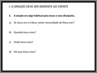 I. A ORAÇÃO DEVE SER INERENTE AO CRENTEA oração era algo habitual para Jesus e seus discípulos.Se Jesus era e é Deus, existe necessidade de Deus orar?Quando Jesus orou? Onde Jesus orou?Por que Jesus orou?