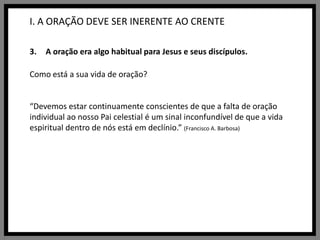 I. A ORAÇÃO DEVE SER INERENTE AO CRENTEA oração era algo habitual para Jesus e seus discípulos.Como está a sua vida de oração?“Devemos estar continuamente conscientes de que a falta de oração individual ao nosso Pai celestial é um sinal inconfundível de que a vida espiritual dentro de nós está em declínio.”(Francisco A. Barbosa)