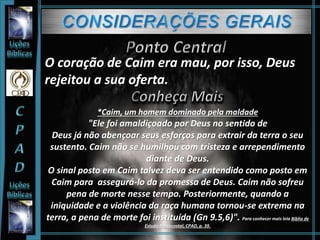 O coração de Caim era mau, por isso, Deus
rejeitou a sua oferta.
*Caim, um homem dominado pela maldade
"Ele foi amaldiçoado por Deus no sentido de
Deus já não abençoar seus esforços para extrair da terra o seu
sustento. Caim não se humilhou com tristeza e arrependimento
diante de Deus.
O sinal posto em Caim talvez deva ser entendido como posto em
Caim para assegurá-lo da promessa de Deus. Caim não sofreu
pena de morte nesse tempo. Posteriormente, quando a
iniquidade e a violência da raça humana tornou-se extrema na
terra, a pena de morte foi instituída (Gn 9.5,6)". Para conhecer mais leia Bíblia de
Estudo Pentecostal, CPAD, p. 39.
 