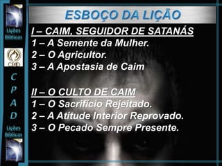 I – CAIM, SEGUIDOR DE SATANÁS
1 – A Semente da Mulher.
2 – O Agricultor.
3 – A Apostasia de Caim
II – O CULTO DE CAIM
1 – O Sacrifício Rejeitado.
2 – A Atitude Interior Reprovado.
3 – O Pecado Sempre Presente.
 