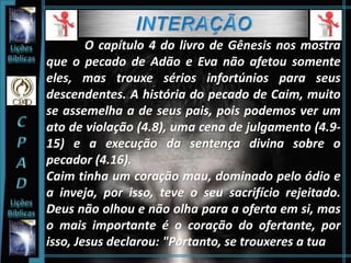 O capítulo 4 do livro de Gênesis nos mostra
que o pecado de Adão e Eva não afetou somente
eles, mas trouxe sérios infortúnios para seus
descendentes. A história do pecado de Caim, muito
se assemelha a de seus pais, pois podemos ver um
ato de violação (4.8), uma cena de julgamento (4.9-
15) e a execução da sentença divina sobre o
pecador (4.16).
Caim tinha um coração mau, dominado pelo ódio e
a inveja, por isso, teve o seu sacrifício rejeitado.
Deus não olhou e não olha para a oferta em si, mas
o mais importante é o coração do ofertante, por
isso, Jesus declarou: "Portanto, se trouxeres a tua
 