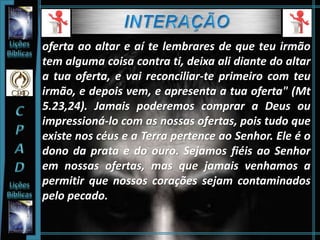 oferta ao altar e aí te lembrares de que teu irmão
tem alguma coisa contra ti, deixa ali diante do altar
a tua oferta, e vai reconciliar-te primeiro com teu
irmão, e depois vem, e apresenta a tua oferta" (Mt
5.23,24). Jamais poderemos comprar a Deus ou
impressioná-lo com as nossas ofertas, pois tudo que
existe nos céus e a Terra pertence ao Senhor. Ele é o
dono da prata e do ouro. Sejamos fiéis ao Senhor
em nossas ofertas, mas que jamais venhamos a
permitir que nossos corações sejam contaminados
pelo pecado.
 