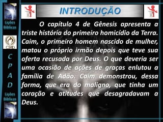 O capítulo 4 de Gênesis apresenta a
triste história do primeiro homicídio da Terra.
Caim, o primeiro homem nascido de mulher,
matou o próprio irmão depois que teve sua
oferta recusada por Deus. O que deveria ser
uma ocasião de ações de graças enlutou a
família de Adão. Caim demonstrou, dessa
forma, que era do maligno, que tinha um
coração e atitudes que desagradavam a
Deus.
 