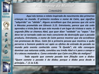 Aqui nós temos o relato inspirado do nascimento das primeiras
crianças no mundo. O primeiro recebeu o nome de Caim, que significa
"adquirido" ou "obtido". Alguns acreditam que Eva pensou que ele seria
o Messias prometido em Gênesis 3.15. Entretanto, parece que ela cedo
aprendeu o triste fato de que este mundo é um lugar de tristeza e vazio. O
segundo filho se chamou Abel, que quer dizer "vaidade" ou "vapor." Eva
deve ter se tornado cada vez mais consciente da destruição que o pecado
produziu. Entretanto, o nome de Caim parece mostrar que ela acreditava
nas promessas de Deus. Caim foi a primeira pessoa que mostrou o quão
perverso o homem poderia ser após os efeitos da entrada do pecado no
mundo pelo evento conhecido como “A Queda”; ele não conseguiu
dominar sua natureza caída, convidou seu irmão Abel a ir para o campo e
lá o atacou matando-o. Como entender que Caim era filho do malígno?
Todo aquele que comete pecado tem filiação com o diabo:
“Quem comete o pecado é do diabo; porque o diabo peca desde o
princípio...”. (1 Jo 3.8).
 