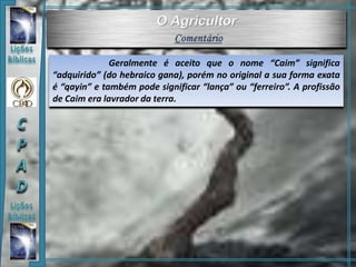 Geralmente é aceito que o nome “Caim” significa
“adquirido” (do hebraico gana), porém no original a sua forma exata
é “qayin” e também pode significar “lança” ou “ferreiro”. A profissão
de Caim era lavrador da terra.
 