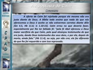 A oferta de Caim foi rejeitada porque ele mesmo não era
justo diante de Deus. A Bíblia toda ensina que nada do que nós
oferecemos a Deus é aceito se não estivermos corretos diante dEle
[Gn 4.5, Hb 11.6; Is 1.10-15]. Caim errou no que deveria fazer,
especialmente por lhe ter faltado fé: “pela fé Abel ofereceu a Deus
maior sacrifício do que Caim, pelo qual alcançou testemunho de que
era justo, dando Deus testemunho dos seus dons, e por ela, depois de
morto, ainda fala.” (Hb 11.4), ou seja, por não crer, ele fez diferente
do que lhe foi requerido e com isso reprovado.
 