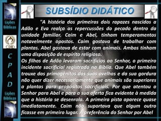 "A história dos primeiros dois rapazes nascidos a
Adão e Eva realça as repercussões do pecado dentro da
unidade familiar. Caim e Abel, tinham temperamentos
notavelmente opostos. Caim gostava de trabalhar com
plantas. Abel gostava de estar com animais. Ambos tinham
uma disposição de espírito religioso.
Os filhos de Adão levaram sacrifícios ao Senhor, o primeiro
incidente sacrificial registrado na Bíblia. Que Abel também
trouxe dos primogênitos das suas ovelhas e da sua gordura
não quer dizer necessariamente que animais são superiores
a plantas para propósitos sacrificiais. Por que atentou o
Senhor para Abel e para a sua oferta fica evidente à medida
que a história se desenrola. A primeira pista aparece quase
imediatamente. Caim não suportava que algum outro
ficasse em primeiro lugar. A preferência do Senhor por Abel
 