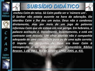 encheu Caim de raiva. Só Caim podia ser o 'número um'.
O Senhor não estava ausente na hora da adoração. Ele
abordou Caim e lhe deu um aviso. Deus não o condenou
diretamente, mas por meio de um jogo de palavras
informou Caim que ele estava em real perigo. Em hebraico, a
palavra aceitação é, literalmente, levantamento, e está em
contraste com descaiu. Um olhar abatido não é companhia
adequada de uma consciência pura ou de uma ação correta.
O ímpeto das perguntas de Deus era levar Caim à
introspecção e ao arrependimento" (Comentário Bíblico
Beacon. 1.ed. Vol I. Rio de Janeiro: CPAD, 2005, p. 43).
 