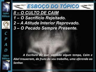 II – O CULTO DE CAIM
1 – O Sacrifício Rejeitado.
2 – A Atitude Interior Reprovado.
3 – O Pecado Sempre Presente.
A Escritura diz que, passado algum tempo, Caim e
Abel trouxeram, do fruto do seu trabalho, uma oferenda ao
Senhor.
 